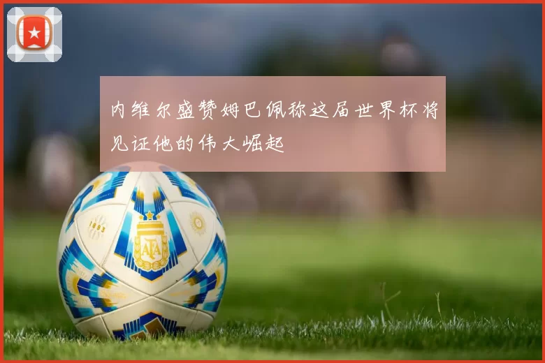 内维尔盛赞姆巴佩称这届世界杯将见证他的伟大崛起