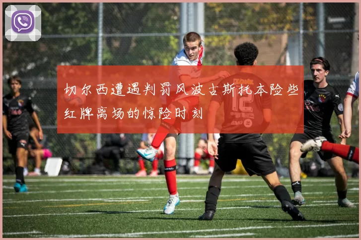 切尔西遭遇判罚风波古斯托本险些红牌离场的惊险时刻