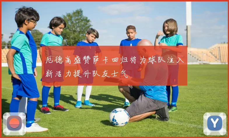 厄德高盛赞萨卡回归将为球队注入新活力提升队友士气