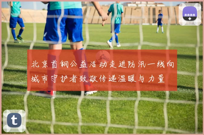 北京首钢公益活动走进防汛一线向城市守护者致敬传递温暖与力量