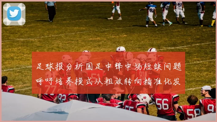 足球报分析国足中锋中场短缺问题呼吁培养模式从粗放转向精准化发展
