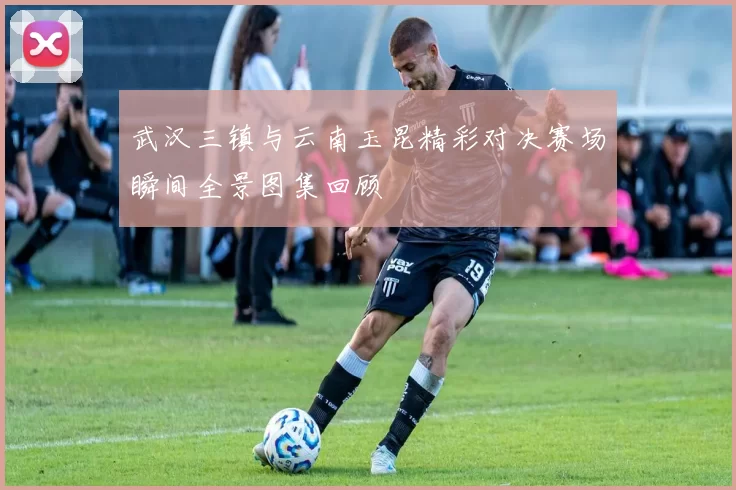 武汉三镇与云南玉昆精彩对决赛场瞬间全景图集回顾