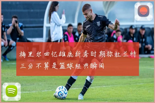 梅里尔回忆雄鹿新秀时期称杜兰特三分不算是篮球经典瞬间