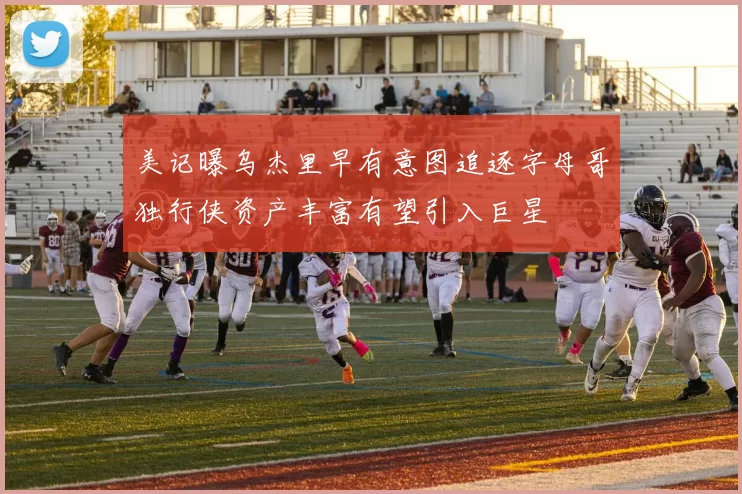 美记曝乌杰里早有意图追逐字母哥独行侠资产丰富有望引入巨星