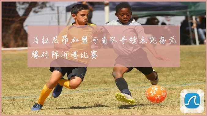 马拉尼昂加盟河南队手续未完备无缘对阵海港比赛