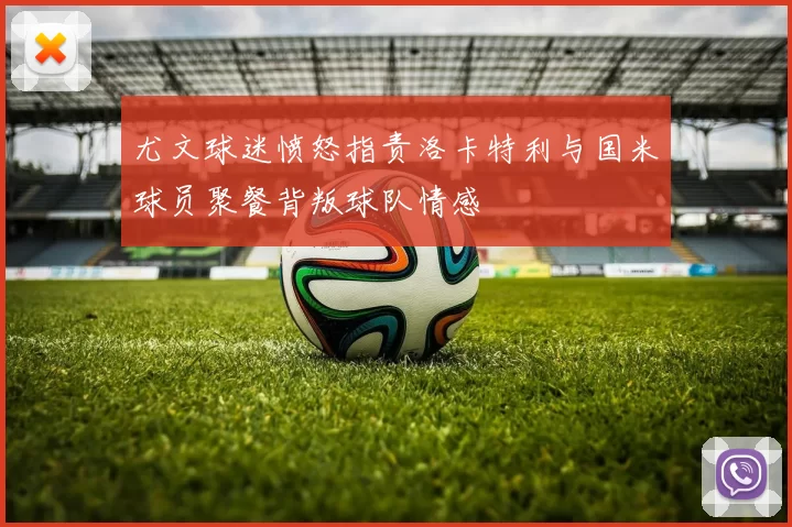 尤文球迷愤怒指责洛卡特利与国米球员聚餐背叛球队情感