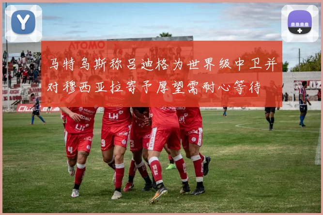 马特乌斯称吕迪格为世界级中卫并对穆西亚拉寄予厚望需耐心等待