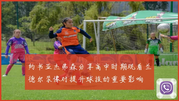 约书亚杰弗森分享高中时期观看兰德尔录像对提升球技的重要影响