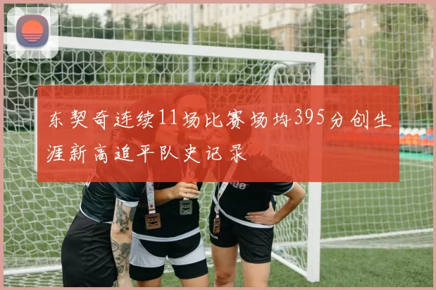 东契奇连续11场比赛场均395分创生涯新高追平队史记录