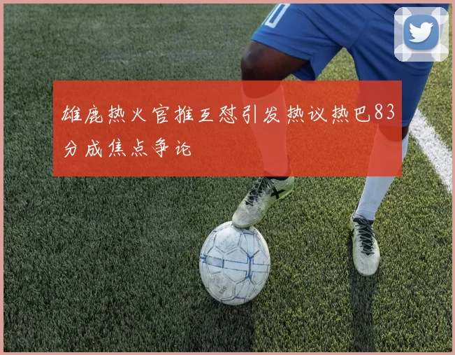 雄鹿热火官推互怼引发热议热巴83分成焦点争论