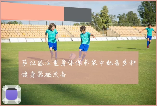 萨拉赫注重身体保养家中配备多种健身器械设备