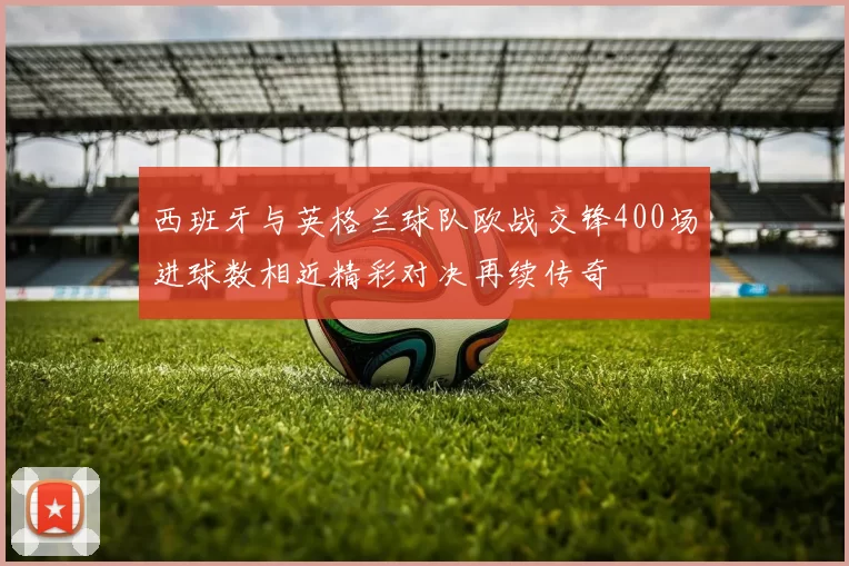 西班牙与英格兰球队欧战交锋400场进球数相近精彩对决再续传奇