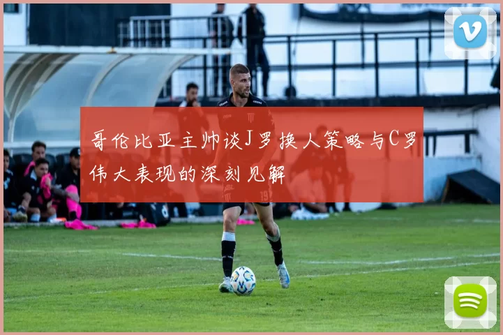 哥伦比亚主帅谈J罗换人策略与C罗伟大表现的深刻见解