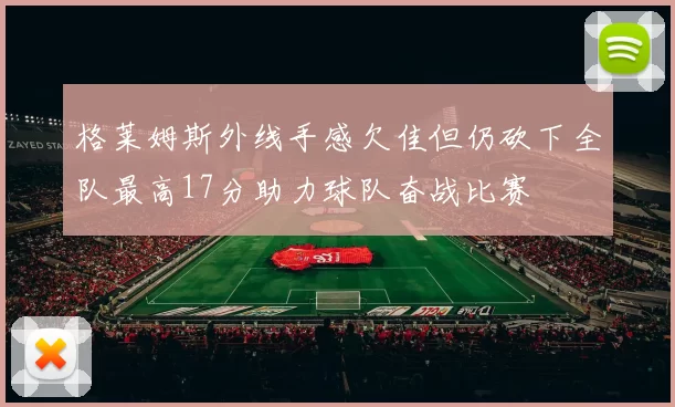 格莱姆斯外线手感欠佳但仍砍下全队最高17分助力球队奋战比赛